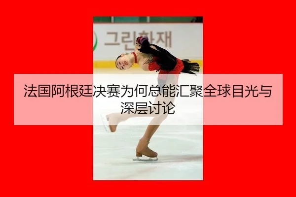 法国阿根廷决赛为何总能汇聚全球目光与深层讨论